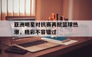 IM电竞下载入口-亚洲明星对抗赛再掀篮球热潮，精彩不容错过