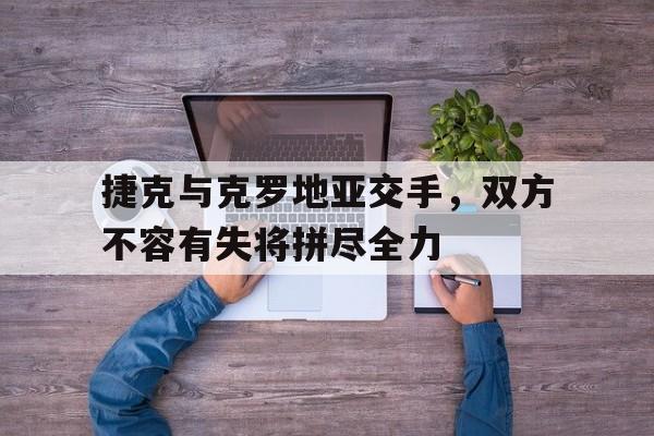 捷克与克罗地亚交手，双方不容有失将拼尽全力