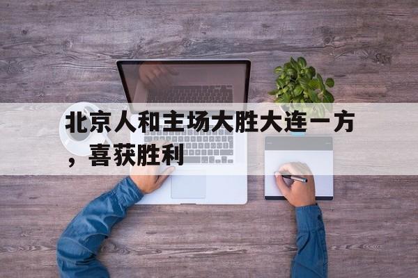 北京人和主场大胜大连一方，喜获胜利