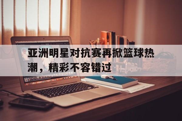 亚洲明星对抗赛再掀篮球热潮，精彩不容错过